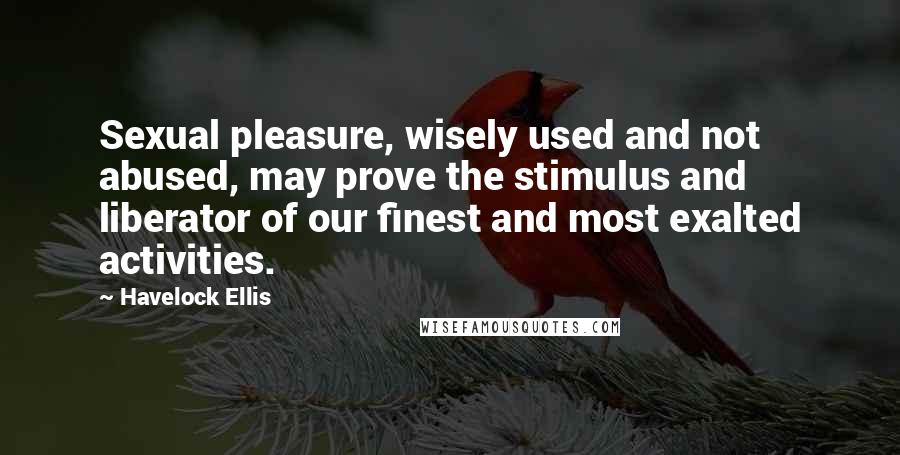 Havelock Ellis Quotes: Sexual pleasure, wisely used and not abused, may prove the stimulus and liberator of our finest and most exalted activities.