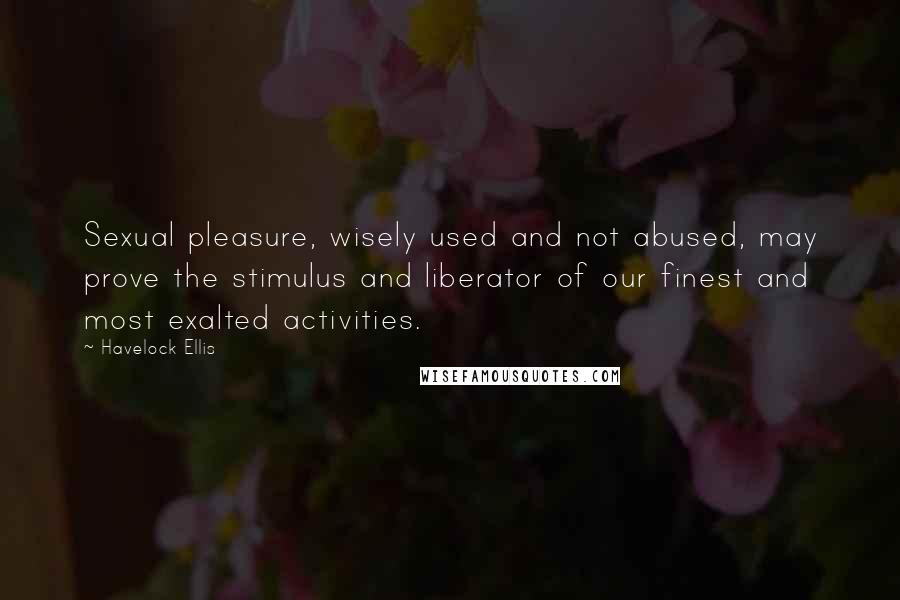 Havelock Ellis Quotes: Sexual pleasure, wisely used and not abused, may prove the stimulus and liberator of our finest and most exalted activities.