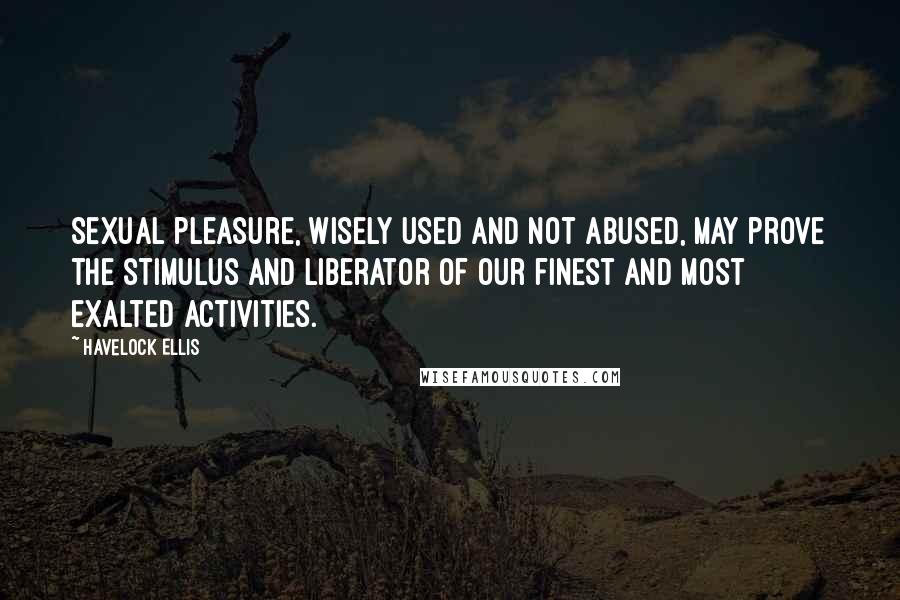 Havelock Ellis Quotes: Sexual pleasure, wisely used and not abused, may prove the stimulus and liberator of our finest and most exalted activities.