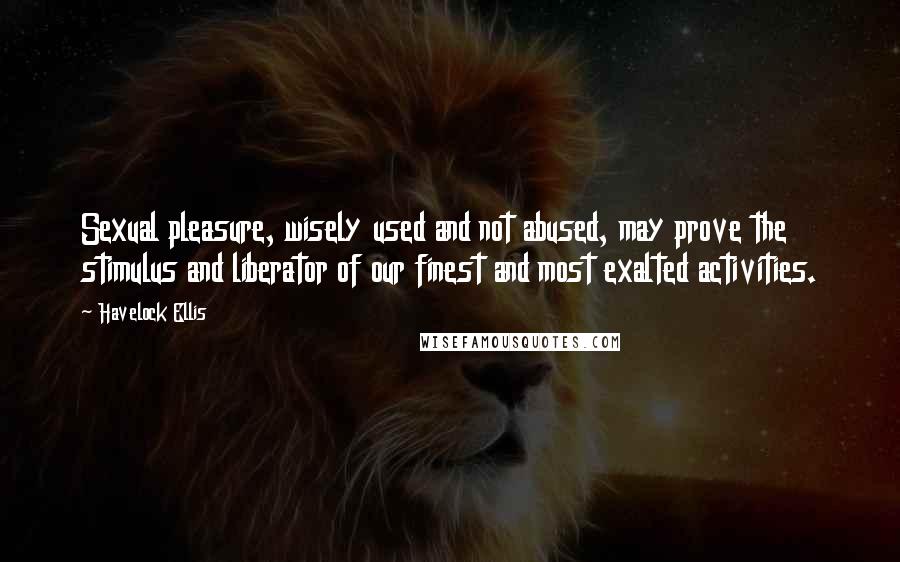 Havelock Ellis Quotes: Sexual pleasure, wisely used and not abused, may prove the stimulus and liberator of our finest and most exalted activities.