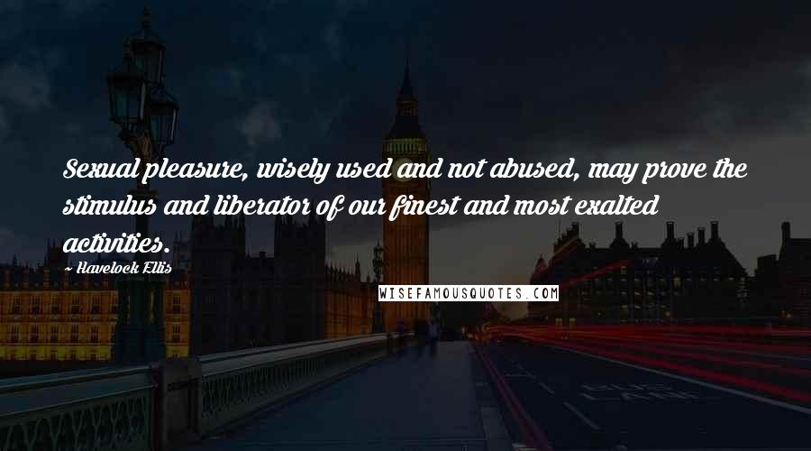 Havelock Ellis Quotes: Sexual pleasure, wisely used and not abused, may prove the stimulus and liberator of our finest and most exalted activities.