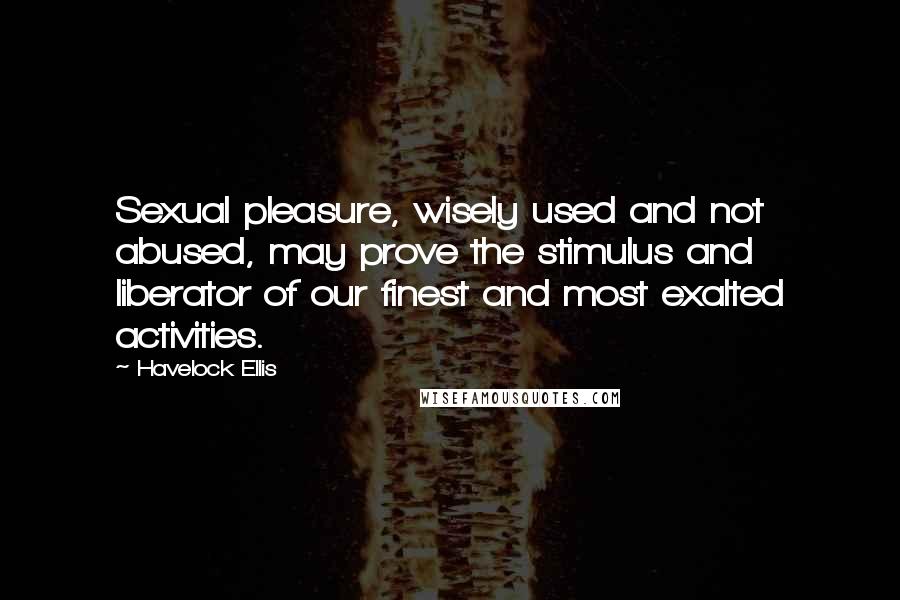 Havelock Ellis Quotes: Sexual pleasure, wisely used and not abused, may prove the stimulus and liberator of our finest and most exalted activities.