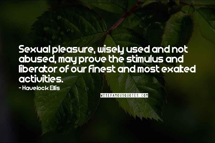 Havelock Ellis Quotes: Sexual pleasure, wisely used and not abused, may prove the stimulus and liberator of our finest and most exalted activities.