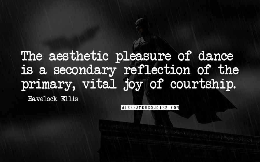 Havelock Ellis Quotes: The aesthetic pleasure of dance is a secondary reflection of the primary, vital joy of courtship.