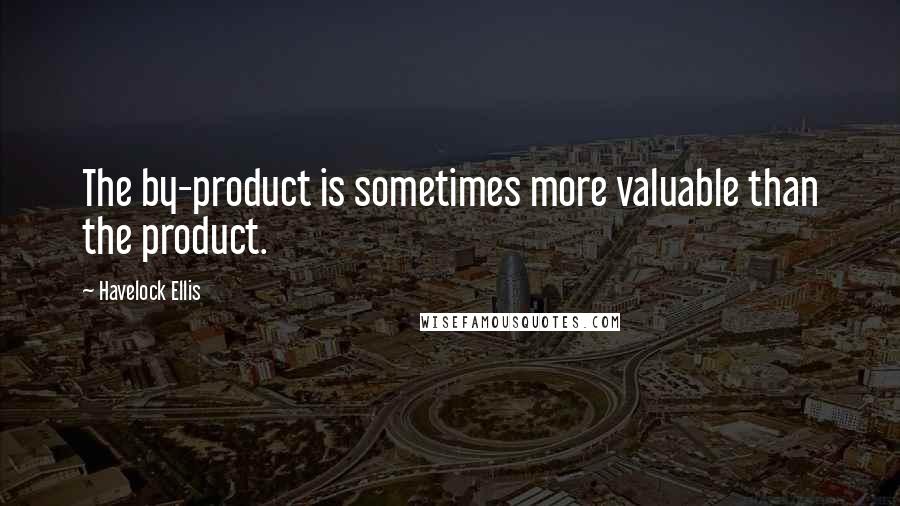 Havelock Ellis Quotes: The by-product is sometimes more valuable than the product.