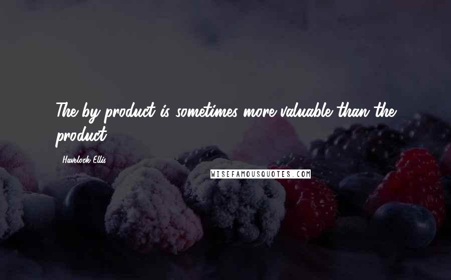 Havelock Ellis Quotes: The by-product is sometimes more valuable than the product.