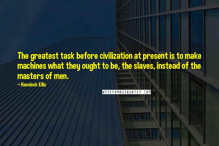 Havelock Ellis Quotes: The greatest task before civilization at present is to make machines what they ought to be, the slaves, instead of the masters of men.