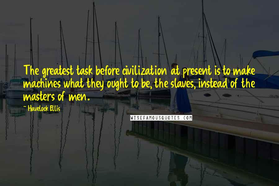 Havelock Ellis Quotes: The greatest task before civilization at present is to make machines what they ought to be, the slaves, instead of the masters of men.