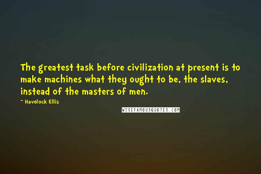 Havelock Ellis Quotes: The greatest task before civilization at present is to make machines what they ought to be, the slaves, instead of the masters of men.