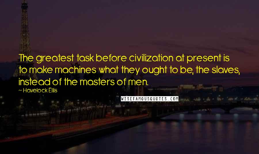 Havelock Ellis Quotes: The greatest task before civilization at present is to make machines what they ought to be, the slaves, instead of the masters of men.