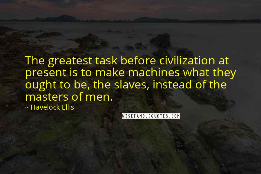 Havelock Ellis Quotes: The greatest task before civilization at present is to make machines what they ought to be, the slaves, instead of the masters of men.