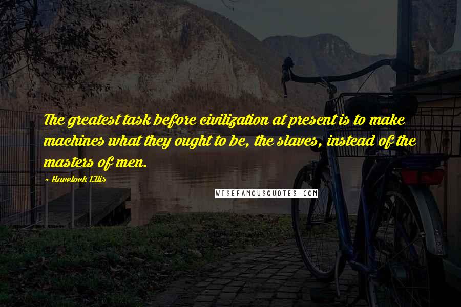 Havelock Ellis Quotes: The greatest task before civilization at present is to make machines what they ought to be, the slaves, instead of the masters of men.