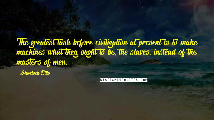 Havelock Ellis Quotes: The greatest task before civilization at present is to make machines what they ought to be, the slaves, instead of the masters of men.