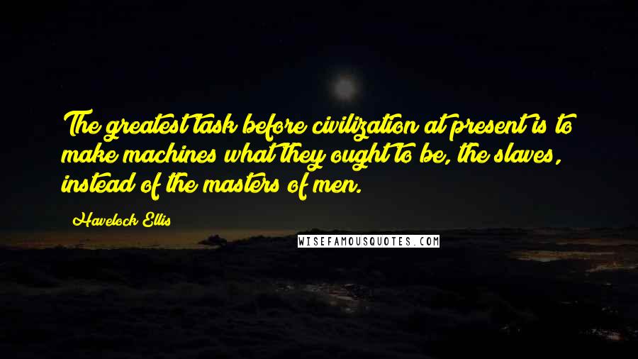 Havelock Ellis Quotes: The greatest task before civilization at present is to make machines what they ought to be, the slaves, instead of the masters of men.