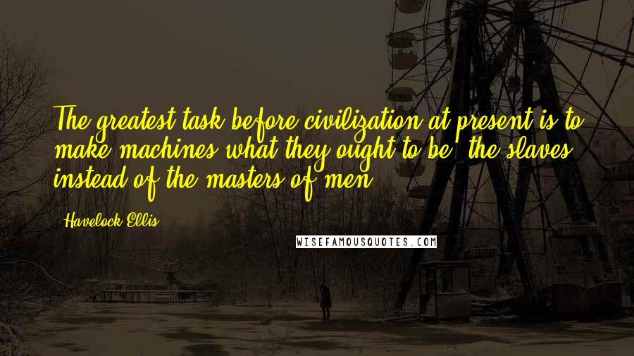 Havelock Ellis Quotes: The greatest task before civilization at present is to make machines what they ought to be, the slaves, instead of the masters of men.