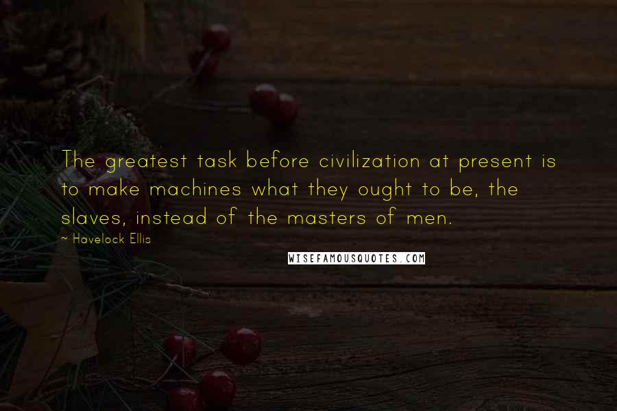 Havelock Ellis Quotes: The greatest task before civilization at present is to make machines what they ought to be, the slaves, instead of the masters of men.