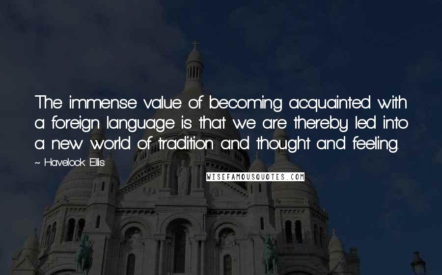 Havelock Ellis Quotes: The immense value of becoming acquainted with a foreign language is that we are thereby led into a new world of tradition and thought and feeling.