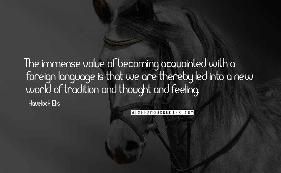 Havelock Ellis Quotes: The immense value of becoming acquainted with a foreign language is that we are thereby led into a new world of tradition and thought and feeling.