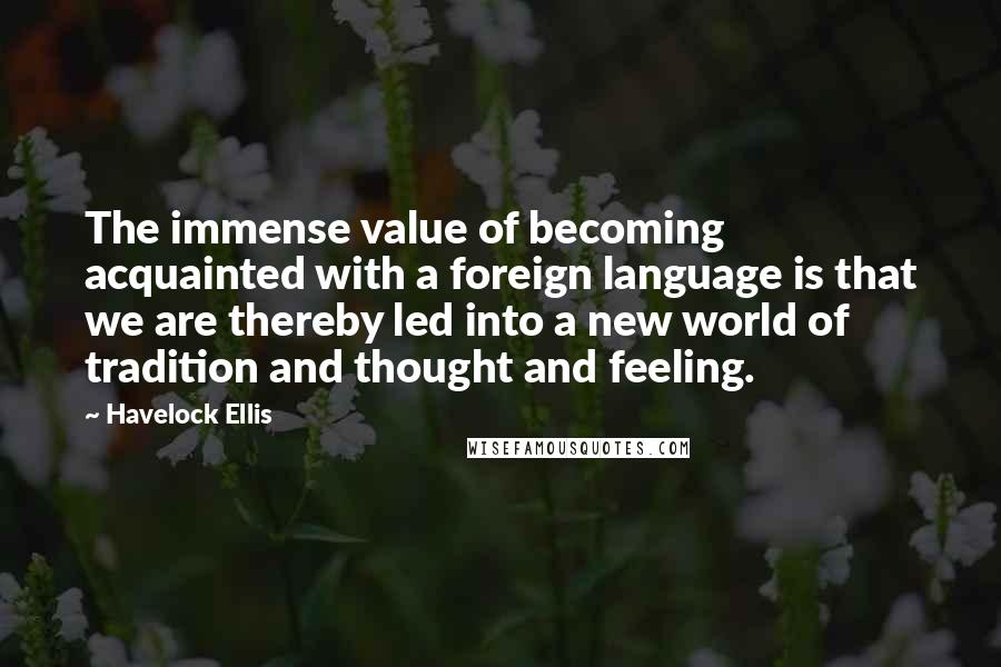 Havelock Ellis Quotes: The immense value of becoming acquainted with a foreign language is that we are thereby led into a new world of tradition and thought and feeling.