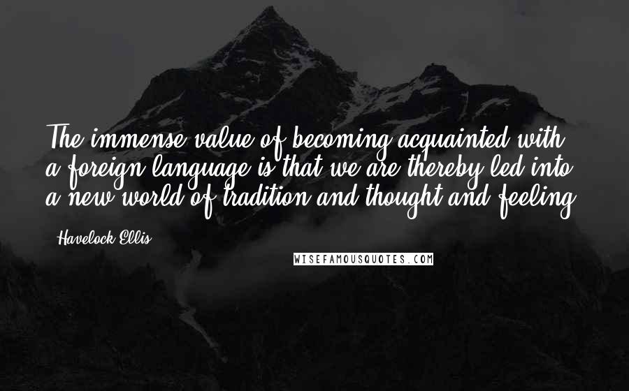 Havelock Ellis Quotes: The immense value of becoming acquainted with a foreign language is that we are thereby led into a new world of tradition and thought and feeling.