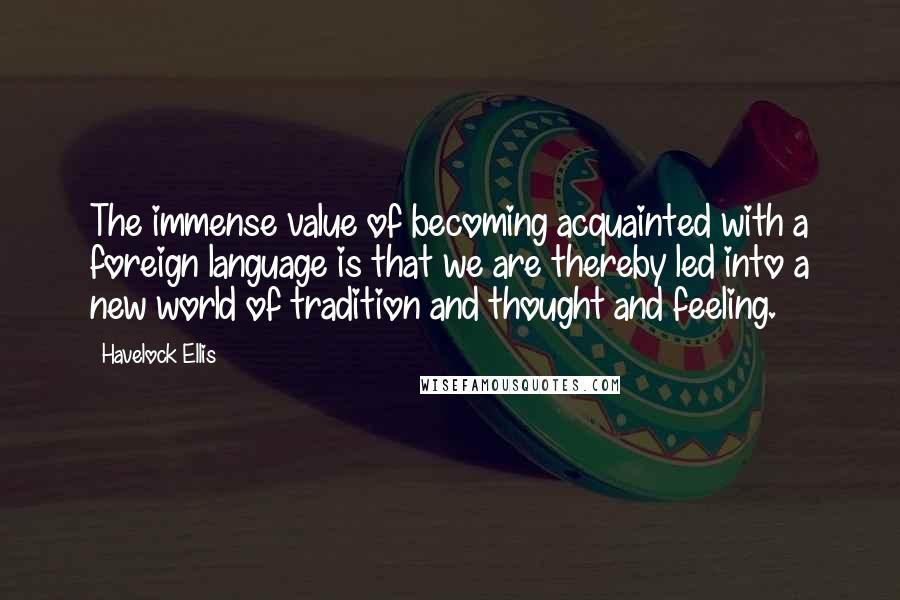 Havelock Ellis Quotes: The immense value of becoming acquainted with a foreign language is that we are thereby led into a new world of tradition and thought and feeling.