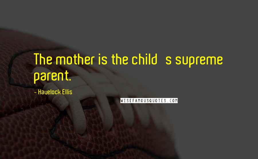 Havelock Ellis Quotes: The mother is the child's supreme parent.