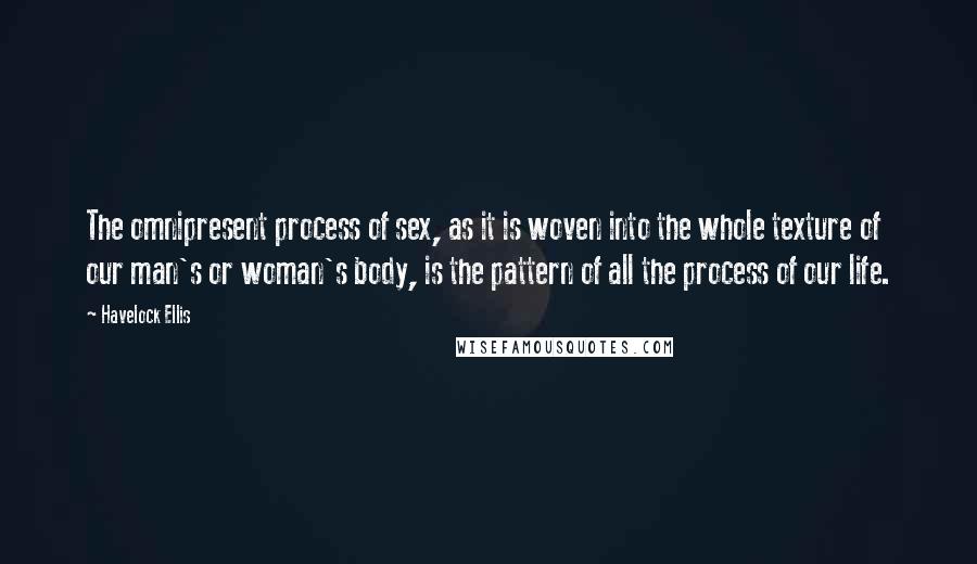 Havelock Ellis Quotes: The omnipresent process of sex, as it is woven into the whole texture of our man's or woman's body, is the pattern of all the process of our life.