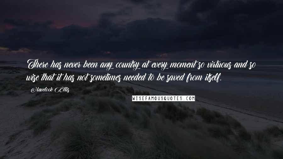 Havelock Ellis Quotes: There has never been any country at every moment so virtuous and so wise that it has not sometimes needed to be saved from itself.