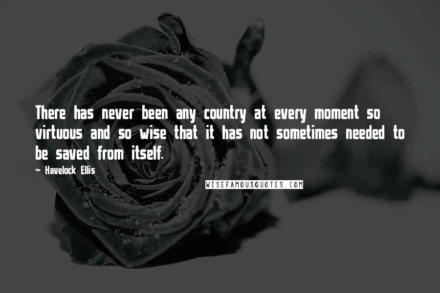 Havelock Ellis Quotes: There has never been any country at every moment so virtuous and so wise that it has not sometimes needed to be saved from itself.