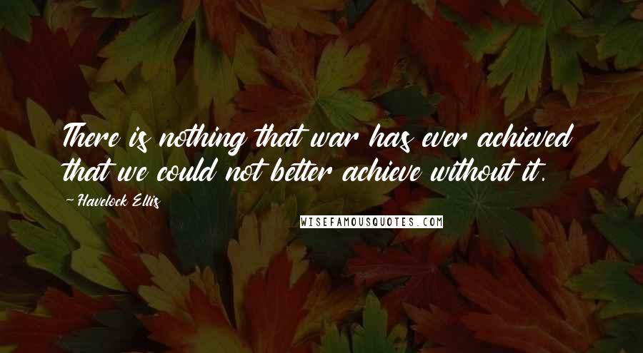 Havelock Ellis Quotes: There is nothing that war has ever achieved that we could not better achieve without it.