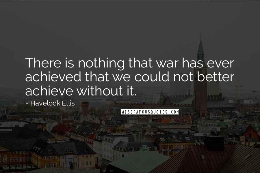 Havelock Ellis Quotes: There is nothing that war has ever achieved that we could not better achieve without it.