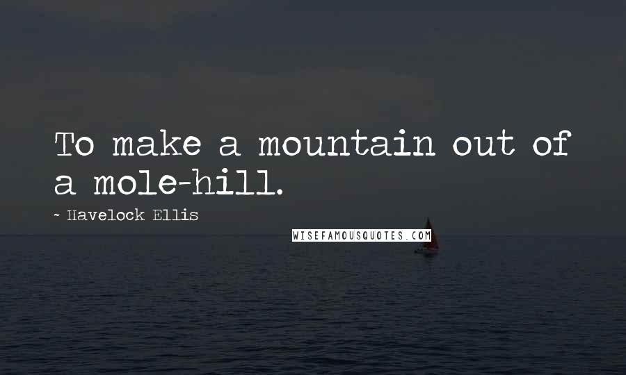 Havelock Ellis Quotes: To make a mountain out of a mole-hill.