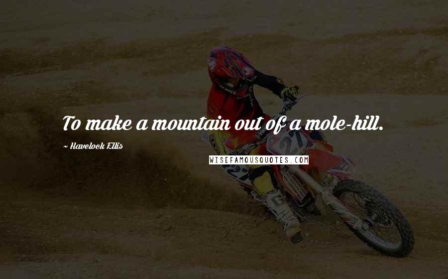 Havelock Ellis Quotes: To make a mountain out of a mole-hill.