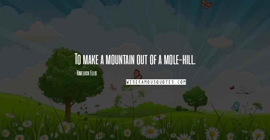 Havelock Ellis Quotes: To make a mountain out of a mole-hill.