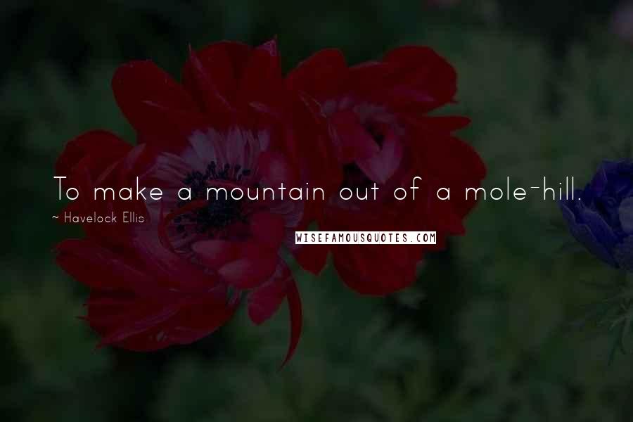 Havelock Ellis Quotes: To make a mountain out of a mole-hill.