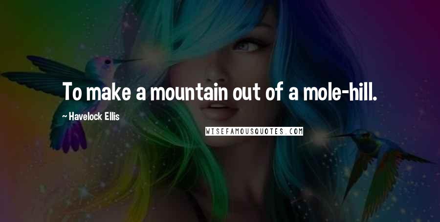 Havelock Ellis Quotes: To make a mountain out of a mole-hill.