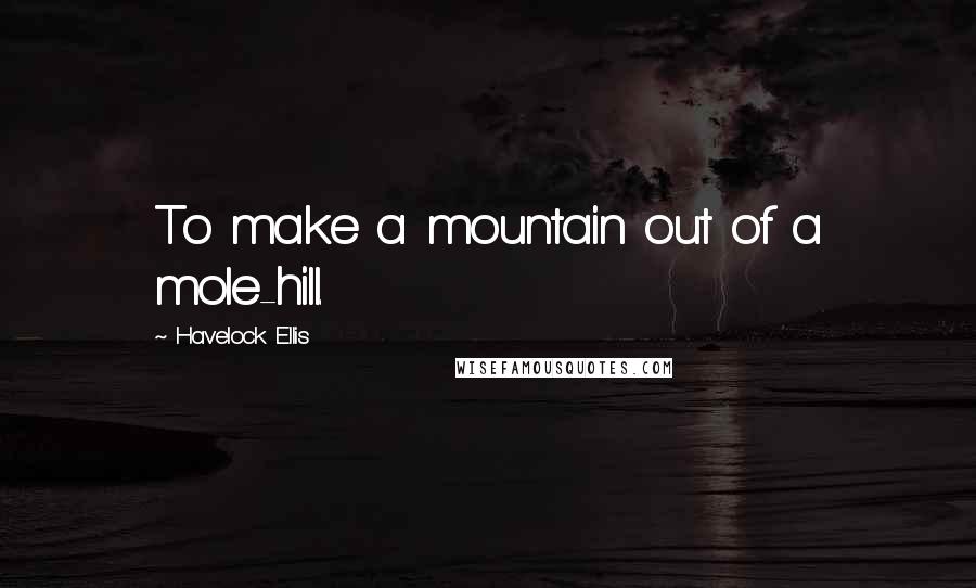 Havelock Ellis Quotes: To make a mountain out of a mole-hill.