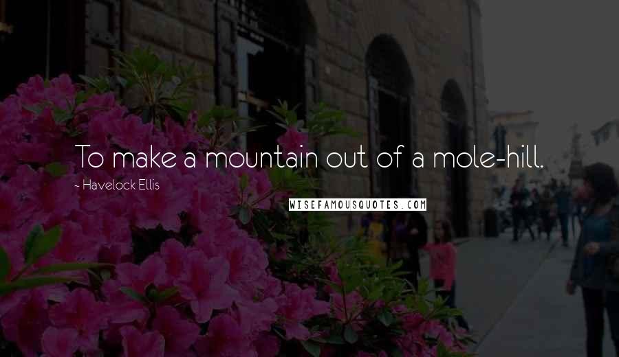 Havelock Ellis Quotes: To make a mountain out of a mole-hill.