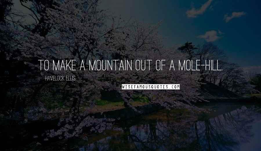 Havelock Ellis Quotes: To make a mountain out of a mole-hill.