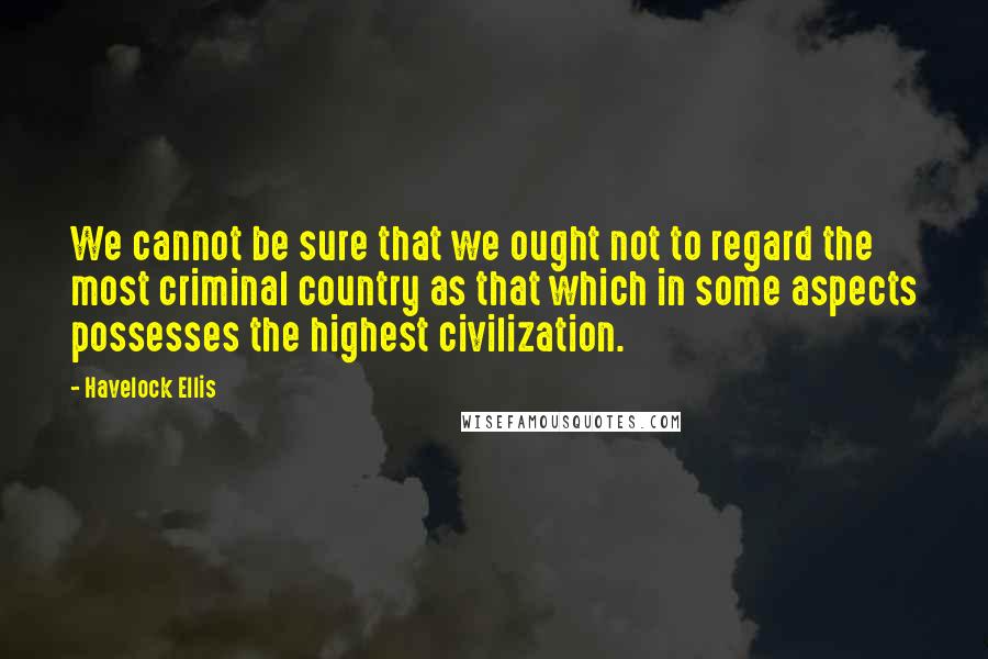 Havelock Ellis Quotes: We cannot be sure that we ought not to regard the most criminal country as that which in some aspects possesses the highest civilization.