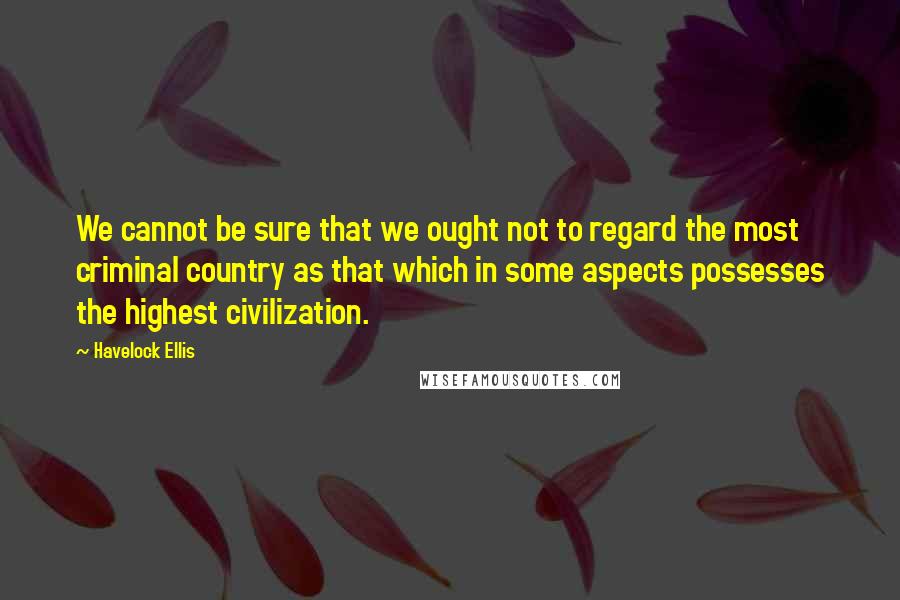 Havelock Ellis Quotes: We cannot be sure that we ought not to regard the most criminal country as that which in some aspects possesses the highest civilization.