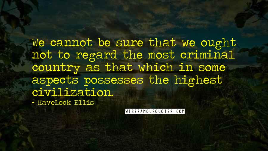 Havelock Ellis Quotes: We cannot be sure that we ought not to regard the most criminal country as that which in some aspects possesses the highest civilization.