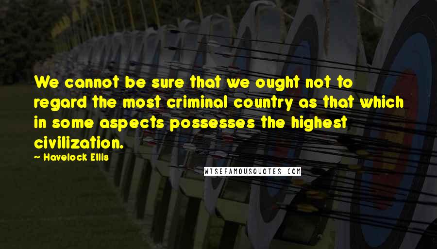 Havelock Ellis Quotes: We cannot be sure that we ought not to regard the most criminal country as that which in some aspects possesses the highest civilization.