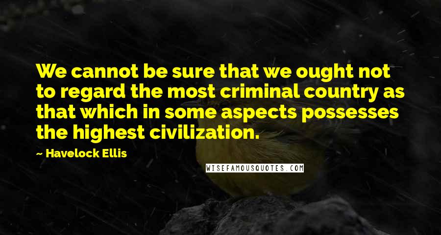 Havelock Ellis Quotes: We cannot be sure that we ought not to regard the most criminal country as that which in some aspects possesses the highest civilization.