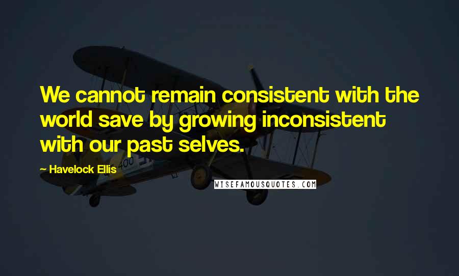 Havelock Ellis Quotes: We cannot remain consistent with the world save by growing inconsistent with our past selves.