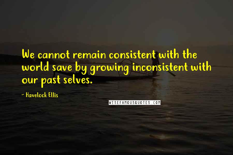 Havelock Ellis Quotes: We cannot remain consistent with the world save by growing inconsistent with our past selves.