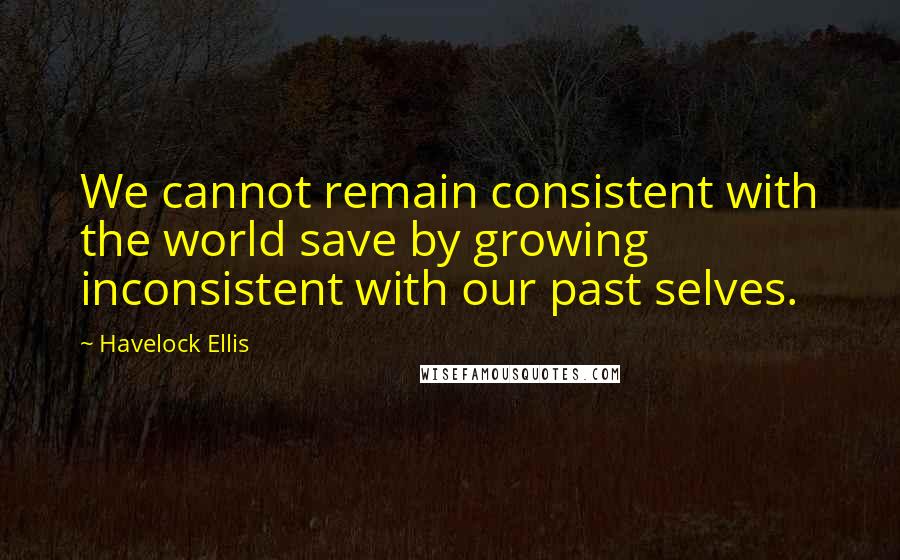 Havelock Ellis Quotes: We cannot remain consistent with the world save by growing inconsistent with our past selves.