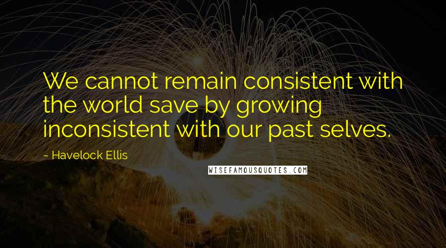 Havelock Ellis Quotes: We cannot remain consistent with the world save by growing inconsistent with our past selves.