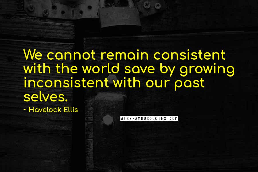 Havelock Ellis Quotes: We cannot remain consistent with the world save by growing inconsistent with our past selves.