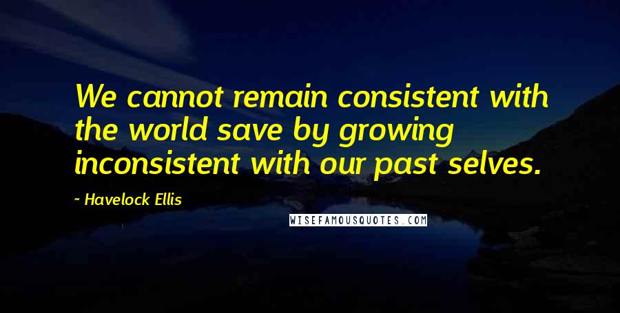 Havelock Ellis Quotes: We cannot remain consistent with the world save by growing inconsistent with our past selves.